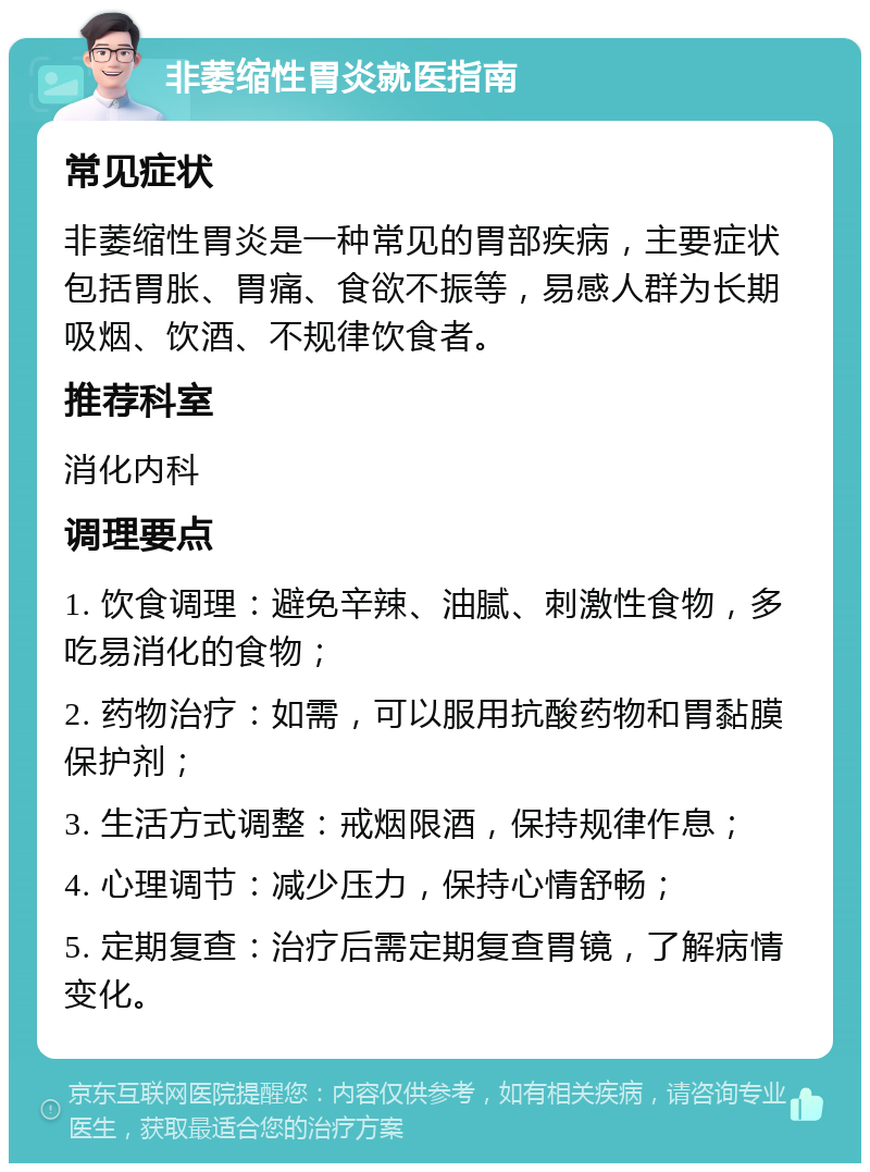 非萎缩性胃炎就医指南 常见症状 非萎缩性胃炎是一种常见的胃部疾病，主要症状包括胃胀、胃痛、食欲不振等，易感人群为长期吸烟、饮酒、不规律饮食者。 推荐科室 消化内科 调理要点 1. 饮食调理：避免辛辣、油腻、刺激性食物，多吃易消化的食物； 2. 药物治疗：如需，可以服用抗酸药物和胃黏膜保护剂； 3. 生活方式调整：戒烟限酒，保持规律作息； 4. 心理调节：减少压力，保持心情舒畅； 5. 定期复查：治疗后需定期复查胃镜，了解病情变化。