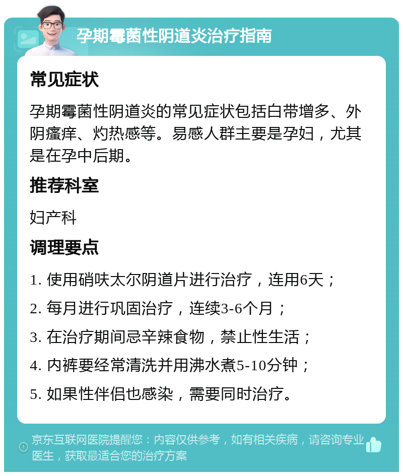 孕期霉菌性阴道炎治疗指南 常见症状 孕期霉菌性阴道炎的常见症状包括白带增多、外阴瘙痒、灼热感等。易感人群主要是孕妇，尤其是在孕中后期。 推荐科室 妇产科 调理要点 1. 使用硝呋太尔阴道片进行治疗，连用6天； 2. 每月进行巩固治疗，连续3-6个月； 3. 在治疗期间忌辛辣食物，禁止性生活； 4. 内裤要经常清洗并用沸水煮5-10分钟； 5. 如果性伴侣也感染，需要同时治疗。