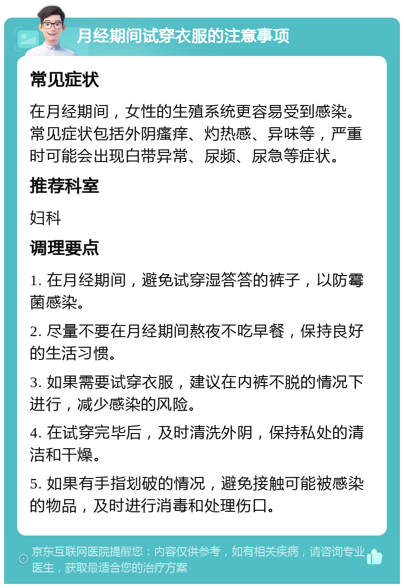 月经期间试穿衣服的注意事项 常见症状 在月经期间，女性的生殖系统更容易受到感染。常见症状包括外阴瘙痒、灼热感、异味等，严重时可能会出现白带异常、尿频、尿急等症状。 推荐科室 妇科 调理要点 1. 在月经期间，避免试穿湿答答的裤子，以防霉菌感染。 2. 尽量不要在月经期间熬夜不吃早餐，保持良好的生活习惯。 3. 如果需要试穿衣服，建议在内裤不脱的情况下进行，减少感染的风险。 4. 在试穿完毕后，及时清洗外阴，保持私处的清洁和干燥。 5. 如果有手指划破的情况，避免接触可能被感染的物品，及时进行消毒和处理伤口。