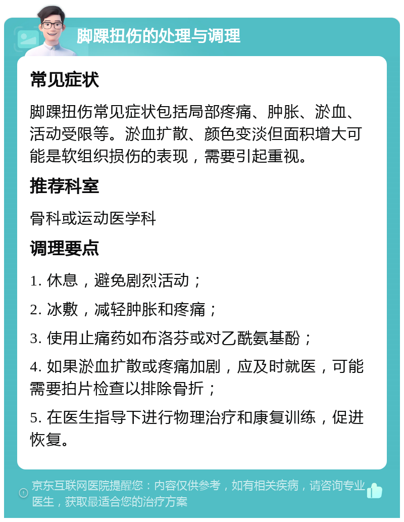 脚踝扭伤的处理与调理 常见症状 脚踝扭伤常见症状包括局部疼痛、肿胀、淤血、活动受限等。淤血扩散、颜色变淡但面积增大可能是软组织损伤的表现，需要引起重视。 推荐科室 骨科或运动医学科 调理要点 1. 休息，避免剧烈活动； 2. 冰敷，减轻肿胀和疼痛； 3. 使用止痛药如布洛芬或对乙酰氨基酚； 4. 如果淤血扩散或疼痛加剧，应及时就医，可能需要拍片检查以排除骨折； 5. 在医生指导下进行物理治疗和康复训练，促进恢复。