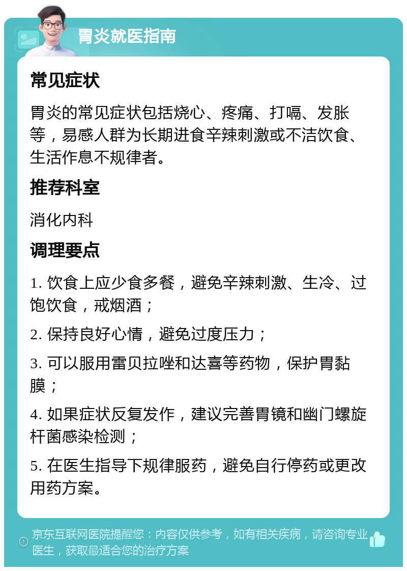 胃炎就医指南 常见症状 胃炎的常见症状包括烧心、疼痛、打嗝、发胀等，易感人群为长期进食辛辣刺激或不洁饮食、生活作息不规律者。 推荐科室 消化内科 调理要点 1. 饮食上应少食多餐，避免辛辣刺激、生冷、过饱饮食，戒烟酒； 2. 保持良好心情，避免过度压力； 3. 可以服用雷贝拉唑和达喜等药物，保护胃黏膜； 4. 如果症状反复发作，建议完善胃镜和幽门螺旋杆菌感染检测； 5. 在医生指导下规律服药，避免自行停药或更改用药方案。