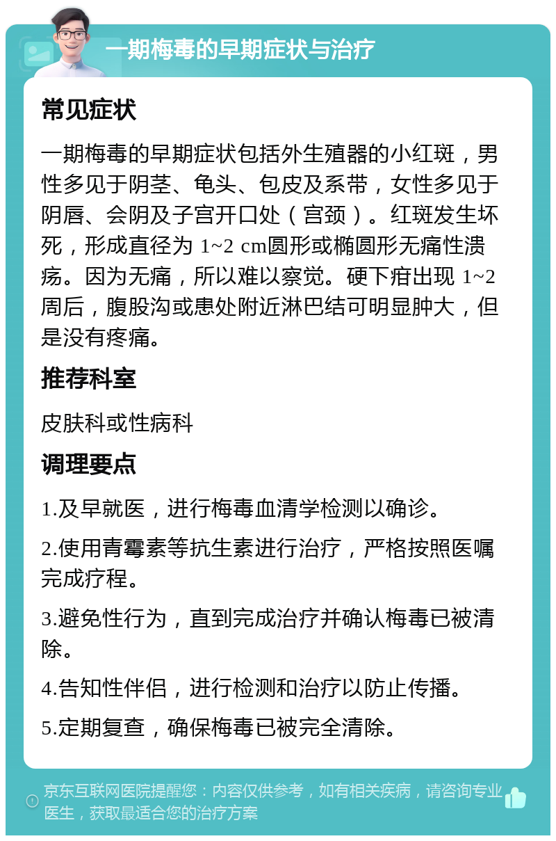 一期梅毒的早期症状与治疗 常见症状 一期梅毒的早期症状包括外生殖器的小红斑，男性多见于阴茎、龟头、包皮及系带，女性多见于阴唇、会阴及子宫开口处（宫颈）。红斑发生坏死，形成直径为 1~2 cm圆形或椭圆形无痛性溃疡。因为无痛，所以难以察觉。硬下疳出现 1~2 周后，腹股沟或患处附近淋巴结可明显肿大，但是没有疼痛。 推荐科室 皮肤科或性病科 调理要点 1.及早就医，进行梅毒血清学检测以确诊。 2.使用青霉素等抗生素进行治疗，严格按照医嘱完成疗程。 3.避免性行为，直到完成治疗并确认梅毒已被清除。 4.告知性伴侣，进行检测和治疗以防止传播。 5.定期复查，确保梅毒已被完全清除。