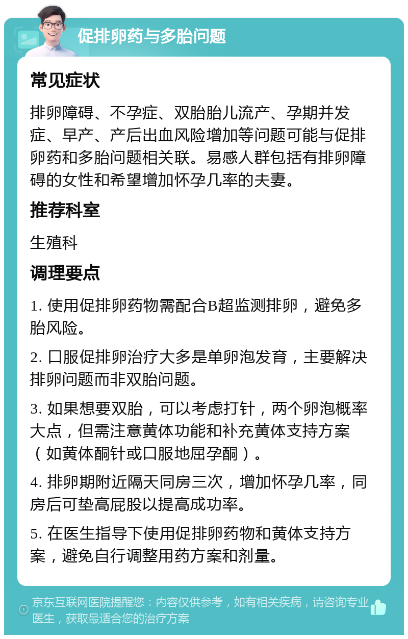 促排卵药与多胎问题 常见症状 排卵障碍、不孕症、双胎胎儿流产、孕期并发症、早产、产后出血风险增加等问题可能与促排卵药和多胎问题相关联。易感人群包括有排卵障碍的女性和希望增加怀孕几率的夫妻。 推荐科室 生殖科 调理要点 1. 使用促排卵药物需配合B超监测排卵，避免多胎风险。 2. 口服促排卵治疗大多是单卵泡发育，主要解决排卵问题而非双胎问题。 3. 如果想要双胎，可以考虑打针，两个卵泡概率大点，但需注意黄体功能和补充黄体支持方案（如黄体酮针或口服地屈孕酮）。 4. 排卵期附近隔天同房三次，增加怀孕几率，同房后可垫高屁股以提高成功率。 5. 在医生指导下使用促排卵药物和黄体支持方案，避免自行调整用药方案和剂量。