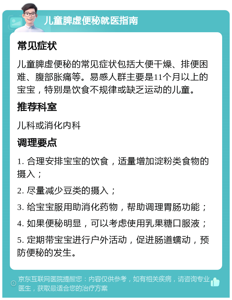 儿童脾虚便秘就医指南 常见症状 儿童脾虚便秘的常见症状包括大便干燥、排便困难、腹部胀痛等。易感人群主要是11个月以上的宝宝，特别是饮食不规律或缺乏运动的儿童。 推荐科室 儿科或消化内科 调理要点 1. 合理安排宝宝的饮食，适量增加淀粉类食物的摄入； 2. 尽量减少豆类的摄入； 3. 给宝宝服用助消化药物，帮助调理胃肠功能； 4. 如果便秘明显，可以考虑使用乳果糖口服液； 5. 定期带宝宝进行户外活动，促进肠道蠕动，预防便秘的发生。