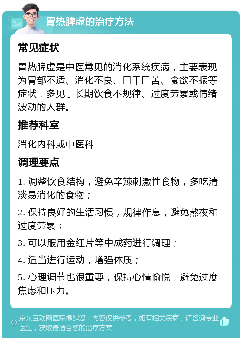 胃热脾虚的治疗方法 常见症状 胃热脾虚是中医常见的消化系统疾病，主要表现为胃部不适、消化不良、口干口苦、食欲不振等症状，多见于长期饮食不规律、过度劳累或情绪波动的人群。 推荐科室 消化内科或中医科 调理要点 1. 调整饮食结构，避免辛辣刺激性食物，多吃清淡易消化的食物； 2. 保持良好的生活习惯，规律作息，避免熬夜和过度劳累； 3. 可以服用金红片等中成药进行调理； 4. 适当进行运动，增强体质； 5. 心理调节也很重要，保持心情愉悦，避免过度焦虑和压力。