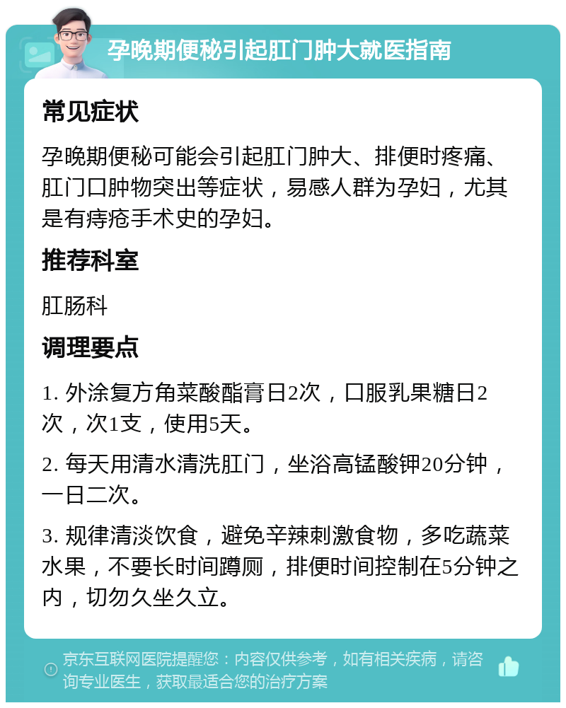 孕晚期便秘引起肛门肿大就医指南 常见症状 孕晚期便秘可能会引起肛门肿大、排便时疼痛、肛门口肿物突出等症状，易感人群为孕妇，尤其是有痔疮手术史的孕妇。 推荐科室 肛肠科 调理要点 1. 外涂复方角菜酸酯膏日2次，口服乳果糖日2次，次1支，使用5天。 2. 每天用清水清洗肛门，坐浴高锰酸钾20分钟，一日二次。 3. 规律清淡饮食，避免辛辣刺激食物，多吃蔬菜水果，不要长时间蹲厕，排便时间控制在5分钟之内，切勿久坐久立。