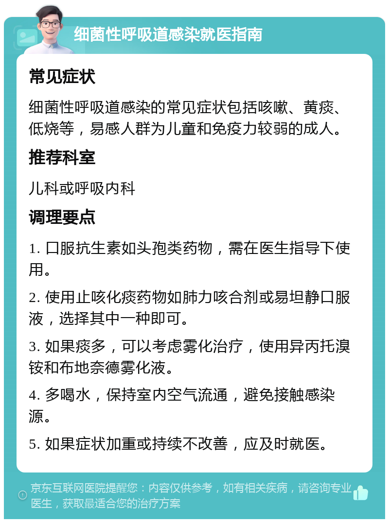 细菌性呼吸道感染就医指南 常见症状 细菌性呼吸道感染的常见症状包括咳嗽、黄痰、低烧等，易感人群为儿童和免疫力较弱的成人。 推荐科室 儿科或呼吸内科 调理要点 1. 口服抗生素如头孢类药物，需在医生指导下使用。 2. 使用止咳化痰药物如肺力咳合剂或易坦静口服液，选择其中一种即可。 3. 如果痰多，可以考虑雾化治疗，使用异丙托溴铵和布地奈德雾化液。 4. 多喝水，保持室内空气流通，避免接触感染源。 5. 如果症状加重或持续不改善，应及时就医。