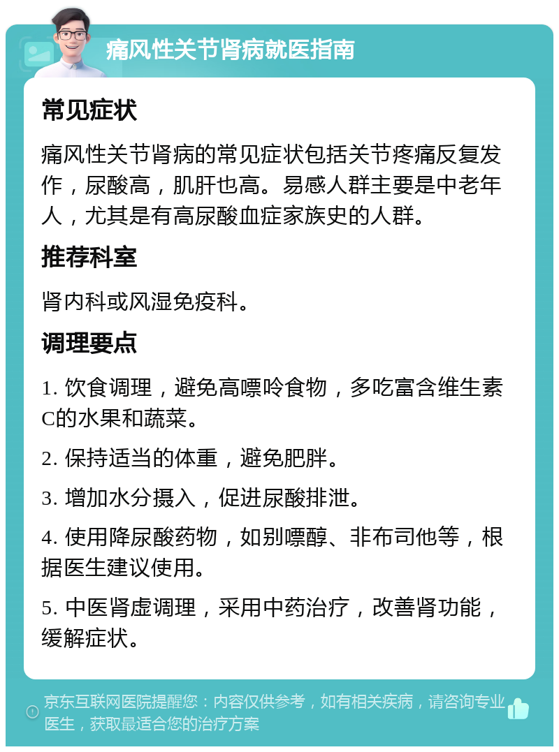 痛风性关节肾病就医指南 常见症状 痛风性关节肾病的常见症状包括关节疼痛反复发作，尿酸高，肌肝也高。易感人群主要是中老年人，尤其是有高尿酸血症家族史的人群。 推荐科室 肾内科或风湿免疫科。 调理要点 1. 饮食调理，避免高嘌呤食物，多吃富含维生素C的水果和蔬菜。 2. 保持适当的体重，避免肥胖。 3. 增加水分摄入，促进尿酸排泄。 4. 使用降尿酸药物，如别嘌醇、非布司他等，根据医生建议使用。 5. 中医肾虚调理，采用中药治疗，改善肾功能，缓解症状。