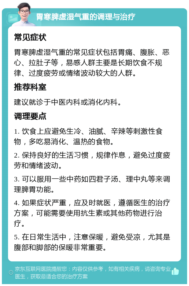 胃寒脾虚湿气重的调理与治疗 常见症状 胃寒脾虚湿气重的常见症状包括胃痛、腹胀、恶心、拉肚子等，易感人群主要是长期饮食不规律、过度疲劳或情绪波动较大的人群。 推荐科室 建议就诊于中医内科或消化内科。 调理要点 1. 饮食上应避免生冷、油腻、辛辣等刺激性食物，多吃易消化、温热的食物。 2. 保持良好的生活习惯，规律作息，避免过度疲劳和情绪波动。 3. 可以服用一些中药如四君子汤、理中丸等来调理脾胃功能。 4. 如果症状严重，应及时就医，遵循医生的治疗方案，可能需要使用抗生素或其他药物进行治疗。 5. 在日常生活中，注意保暖，避免受凉，尤其是腹部和脚部的保暖非常重要。