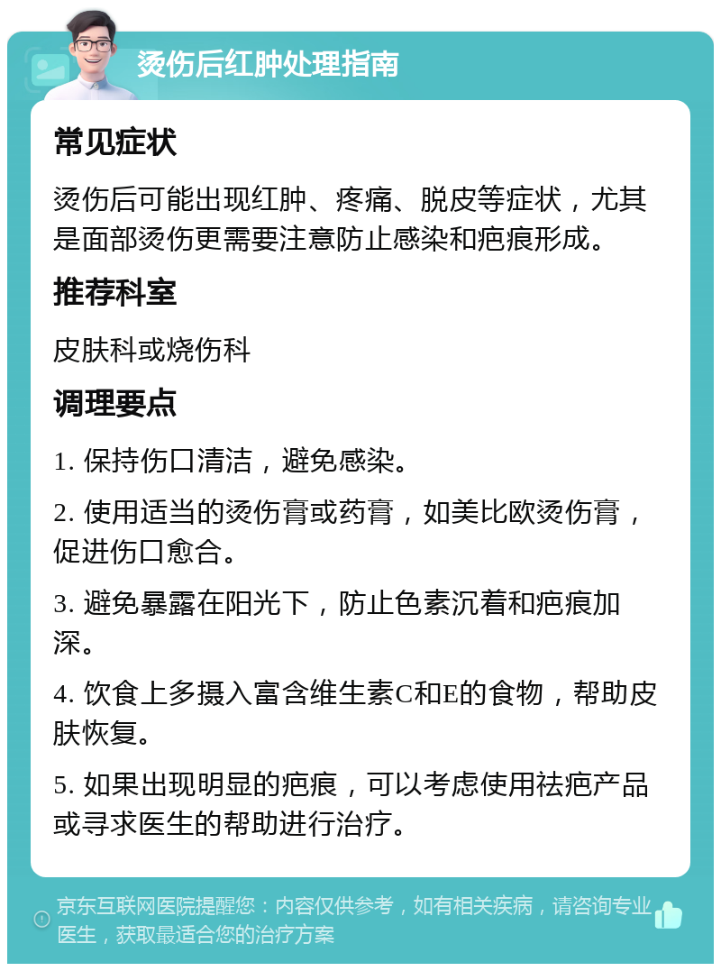 烫伤后红肿处理指南 常见症状 烫伤后可能出现红肿、疼痛、脱皮等症状，尤其是面部烫伤更需要注意防止感染和疤痕形成。 推荐科室 皮肤科或烧伤科 调理要点 1. 保持伤口清洁，避免感染。 2. 使用适当的烫伤膏或药膏，如美比欧烫伤膏，促进伤口愈合。 3. 避免暴露在阳光下，防止色素沉着和疤痕加深。 4. 饮食上多摄入富含维生素C和E的食物，帮助皮肤恢复。 5. 如果出现明显的疤痕，可以考虑使用祛疤产品或寻求医生的帮助进行治疗。