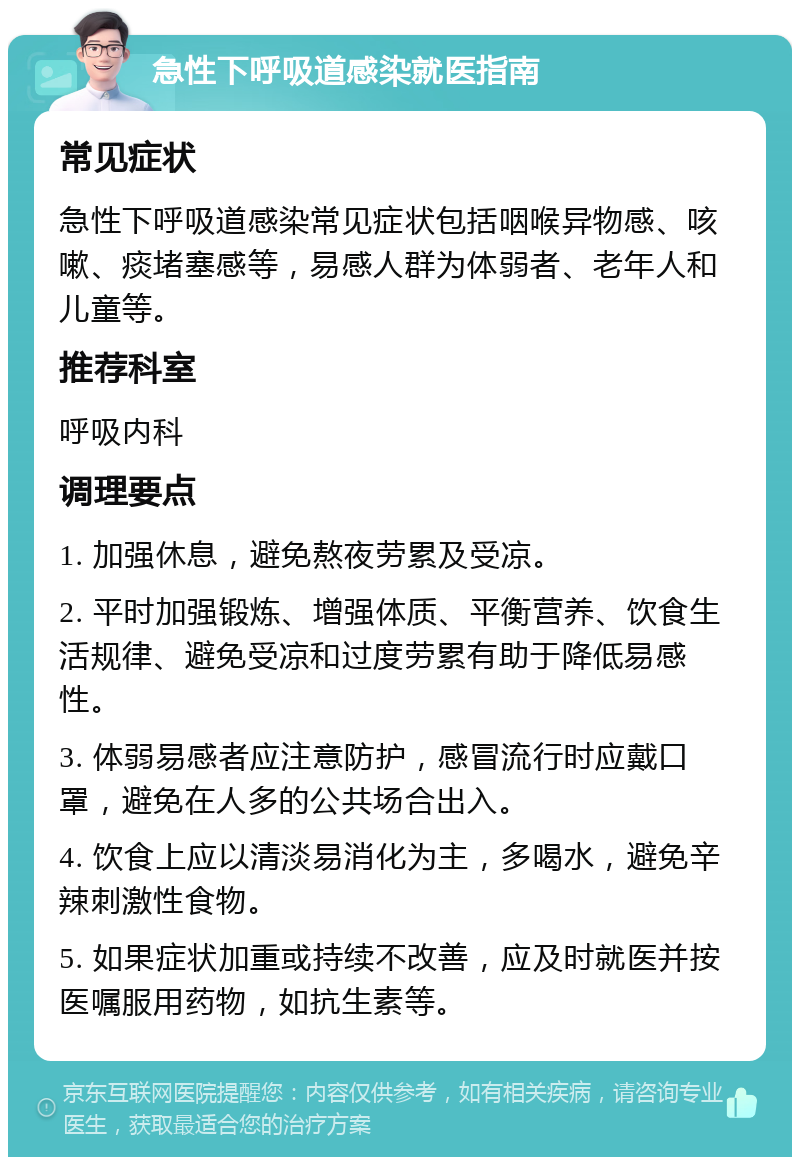 急性下呼吸道感染就医指南 常见症状 急性下呼吸道感染常见症状包括咽喉异物感、咳嗽、痰堵塞感等，易感人群为体弱者、老年人和儿童等。 推荐科室 呼吸内科 调理要点 1. 加强休息，避免熬夜劳累及受凉。 2. 平时加强锻炼、增强体质、平衡营养、饮食生活规律、避免受凉和过度劳累有助于降低易感性。 3. 体弱易感者应注意防护，感冒流行时应戴口罩，避免在人多的公共场合出入。 4. 饮食上应以清淡易消化为主，多喝水，避免辛辣刺激性食物。 5. 如果症状加重或持续不改善，应及时就医并按医嘱服用药物，如抗生素等。