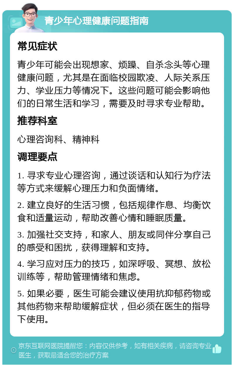 青少年心理健康问题指南 常见症状 青少年可能会出现想家、烦躁、自杀念头等心理健康问题，尤其是在面临校园欺凌、人际关系压力、学业压力等情况下。这些问题可能会影响他们的日常生活和学习，需要及时寻求专业帮助。 推荐科室 心理咨询科、精神科 调理要点 1. 寻求专业心理咨询，通过谈话和认知行为疗法等方式来缓解心理压力和负面情绪。 2. 建立良好的生活习惯，包括规律作息、均衡饮食和适量运动，帮助改善心情和睡眠质量。 3. 加强社交支持，和家人、朋友或同伴分享自己的感受和困扰，获得理解和支持。 4. 学习应对压力的技巧，如深呼吸、冥想、放松训练等，帮助管理情绪和焦虑。 5. 如果必要，医生可能会建议使用抗抑郁药物或其他药物来帮助缓解症状，但必须在医生的指导下使用。