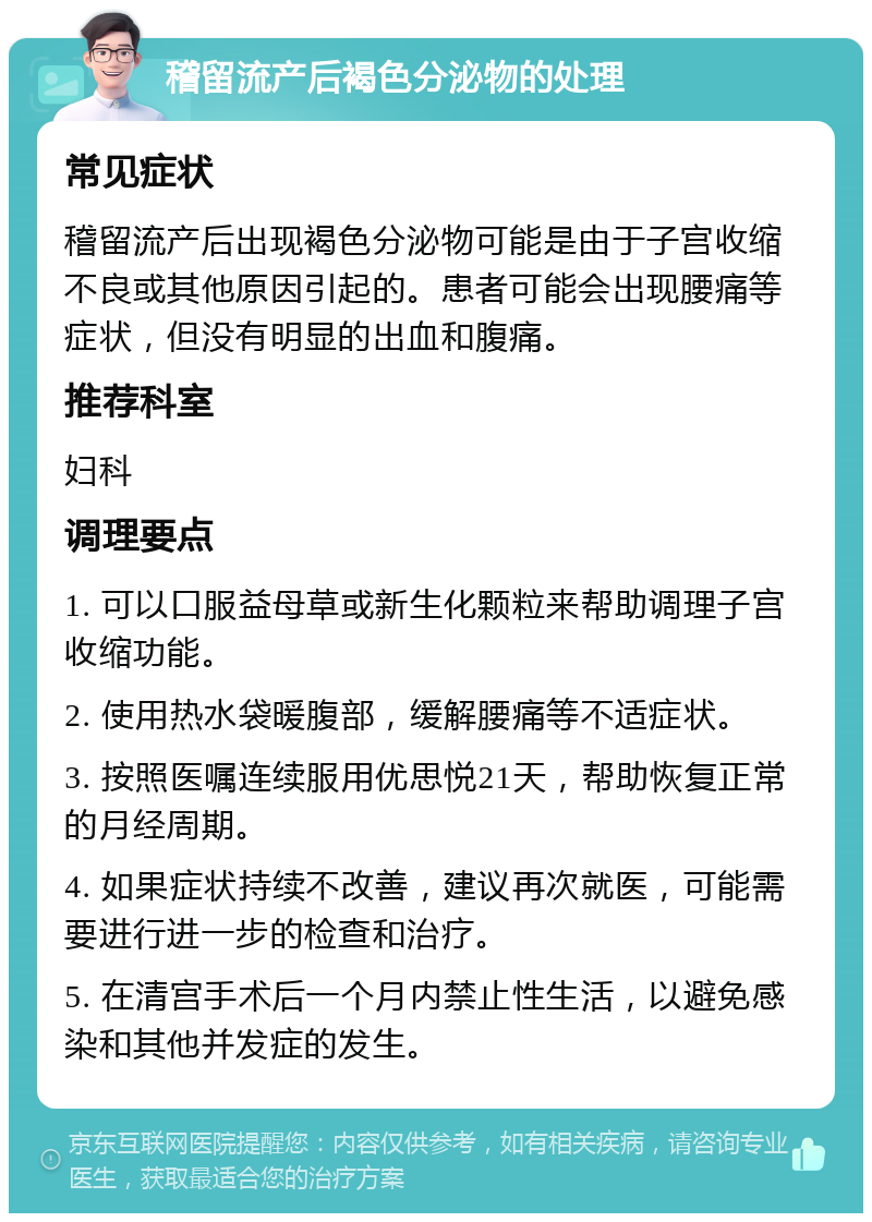 稽留流产后褐色分泌物的处理 常见症状 稽留流产后出现褐色分泌物可能是由于子宫收缩不良或其他原因引起的。患者可能会出现腰痛等症状，但没有明显的出血和腹痛。 推荐科室 妇科 调理要点 1. 可以口服益母草或新生化颗粒来帮助调理子宫收缩功能。 2. 使用热水袋暖腹部，缓解腰痛等不适症状。 3. 按照医嘱连续服用优思悦21天，帮助恢复正常的月经周期。 4. 如果症状持续不改善，建议再次就医，可能需要进行进一步的检查和治疗。 5. 在清宫手术后一个月内禁止性生活，以避免感染和其他并发症的发生。