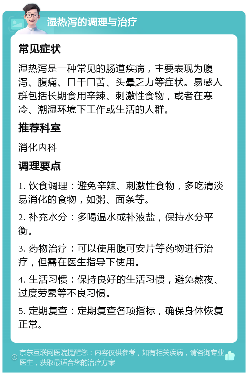 湿热泻的调理与治疗 常见症状 湿热泻是一种常见的肠道疾病，主要表现为腹泻、腹痛、口干口苦、头晕乏力等症状。易感人群包括长期食用辛辣、刺激性食物，或者在寒冷、潮湿环境下工作或生活的人群。 推荐科室 消化内科 调理要点 1. 饮食调理：避免辛辣、刺激性食物，多吃清淡易消化的食物，如粥、面条等。 2. 补充水分：多喝温水或补液盐，保持水分平衡。 3. 药物治疗：可以使用腹可安片等药物进行治疗，但需在医生指导下使用。 4. 生活习惯：保持良好的生活习惯，避免熬夜、过度劳累等不良习惯。 5. 定期复查：定期复查各项指标，确保身体恢复正常。