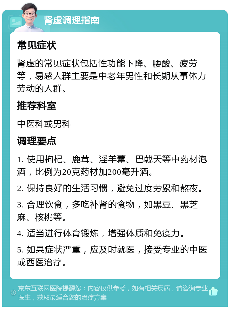 肾虚调理指南 常见症状 肾虚的常见症状包括性功能下降、腰酸、疲劳等，易感人群主要是中老年男性和长期从事体力劳动的人群。 推荐科室 中医科或男科 调理要点 1. 使用枸杞、鹿茸、淫羊藿、巴戟天等中药材泡酒，比例为20克药材加200毫升酒。 2. 保持良好的生活习惯，避免过度劳累和熬夜。 3. 合理饮食，多吃补肾的食物，如黑豆、黑芝麻、核桃等。 4. 适当进行体育锻炼，增强体质和免疫力。 5. 如果症状严重，应及时就医，接受专业的中医或西医治疗。