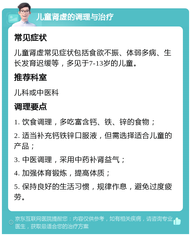 儿童肾虚的调理与治疗 常见症状 儿童肾虚常见症状包括食欲不振、体弱多病、生长发育迟缓等，多见于7-13岁的儿童。 推荐科室 儿科或中医科 调理要点 1. 饮食调理，多吃富含钙、铁、锌的食物； 2. 适当补充钙铁锌口服液，但需选择适合儿童的产品； 3. 中医调理，采用中药补肾益气； 4. 加强体育锻炼，提高体质； 5. 保持良好的生活习惯，规律作息，避免过度疲劳。