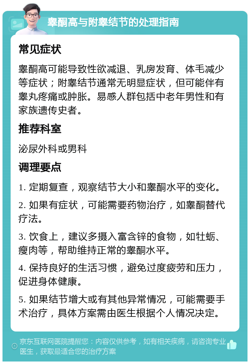 睾酮高与附睾结节的处理指南 常见症状 睾酮高可能导致性欲减退、乳房发育、体毛减少等症状；附睾结节通常无明显症状，但可能伴有睾丸疼痛或肿胀。易感人群包括中老年男性和有家族遗传史者。 推荐科室 泌尿外科或男科 调理要点 1. 定期复查，观察结节大小和睾酮水平的变化。 2. 如果有症状，可能需要药物治疗，如睾酮替代疗法。 3. 饮食上，建议多摄入富含锌的食物，如牡蛎、瘦肉等，帮助维持正常的睾酮水平。 4. 保持良好的生活习惯，避免过度疲劳和压力，促进身体健康。 5. 如果结节增大或有其他异常情况，可能需要手术治疗，具体方案需由医生根据个人情况决定。