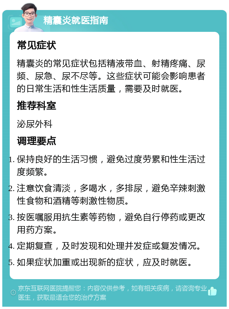 精囊炎就医指南 常见症状 精囊炎的常见症状包括精液带血、射精疼痛、尿频、尿急、尿不尽等。这些症状可能会影响患者的日常生活和性生活质量，需要及时就医。 推荐科室 泌尿外科 调理要点 保持良好的生活习惯，避免过度劳累和性生活过度频繁。 注意饮食清淡，多喝水，多排尿，避免辛辣刺激性食物和酒精等刺激性物质。 按医嘱服用抗生素等药物，避免自行停药或更改用药方案。 定期复查，及时发现和处理并发症或复发情况。 如果症状加重或出现新的症状，应及时就医。