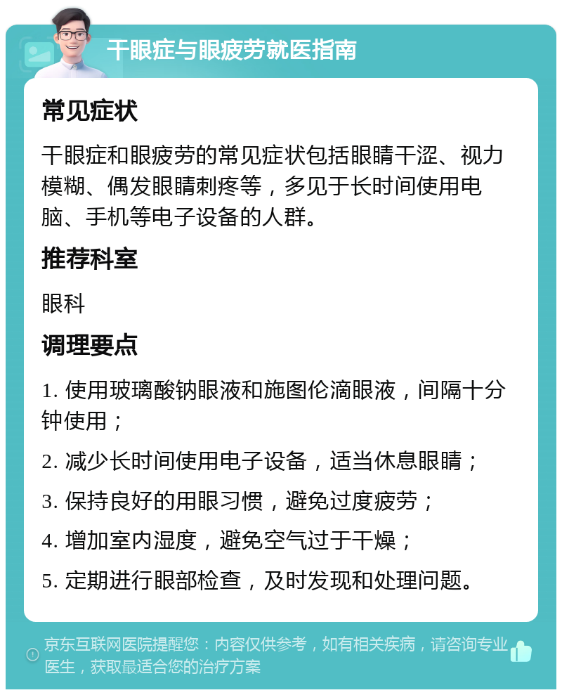 干眼症与眼疲劳就医指南 常见症状 干眼症和眼疲劳的常见症状包括眼睛干涩、视力模糊、偶发眼睛刺疼等，多见于长时间使用电脑、手机等电子设备的人群。 推荐科室 眼科 调理要点 1. 使用玻璃酸钠眼液和施图伦滴眼液，间隔十分钟使用； 2. 减少长时间使用电子设备，适当休息眼睛； 3. 保持良好的用眼习惯，避免过度疲劳； 4. 增加室内湿度，避免空气过于干燥； 5. 定期进行眼部检查，及时发现和处理问题。