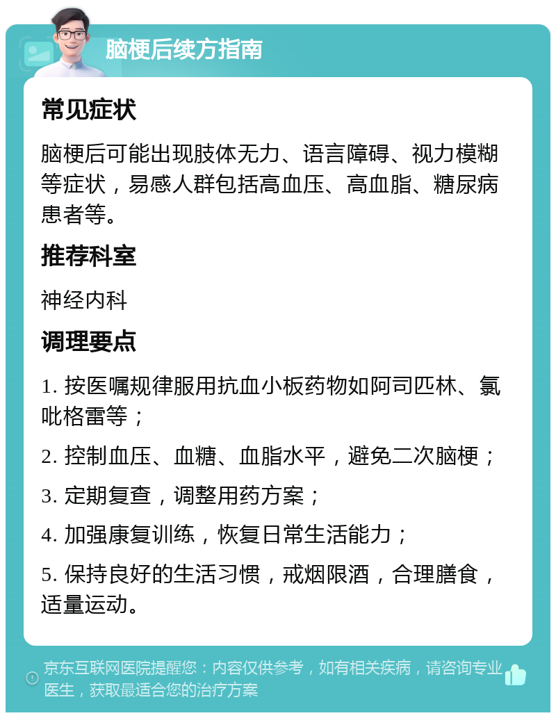 脑梗后续方指南 常见症状 脑梗后可能出现肢体无力、语言障碍、视力模糊等症状，易感人群包括高血压、高血脂、糖尿病患者等。 推荐科室 神经内科 调理要点 1. 按医嘱规律服用抗血小板药物如阿司匹林、氯吡格雷等； 2. 控制血压、血糖、血脂水平，避免二次脑梗； 3. 定期复查，调整用药方案； 4. 加强康复训练，恢复日常生活能力； 5. 保持良好的生活习惯，戒烟限酒，合理膳食，适量运动。