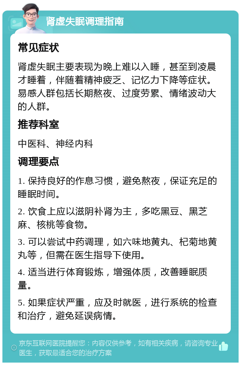 肾虚失眠调理指南 常见症状 肾虚失眠主要表现为晚上难以入睡，甚至到凌晨才睡着，伴随着精神疲乏、记忆力下降等症状。易感人群包括长期熬夜、过度劳累、情绪波动大的人群。 推荐科室 中医科、神经内科 调理要点 1. 保持良好的作息习惯，避免熬夜，保证充足的睡眠时间。 2. 饮食上应以滋阴补肾为主，多吃黑豆、黑芝麻、核桃等食物。 3. 可以尝试中药调理，如六味地黄丸、杞菊地黄丸等，但需在医生指导下使用。 4. 适当进行体育锻炼，增强体质，改善睡眠质量。 5. 如果症状严重，应及时就医，进行系统的检查和治疗，避免延误病情。