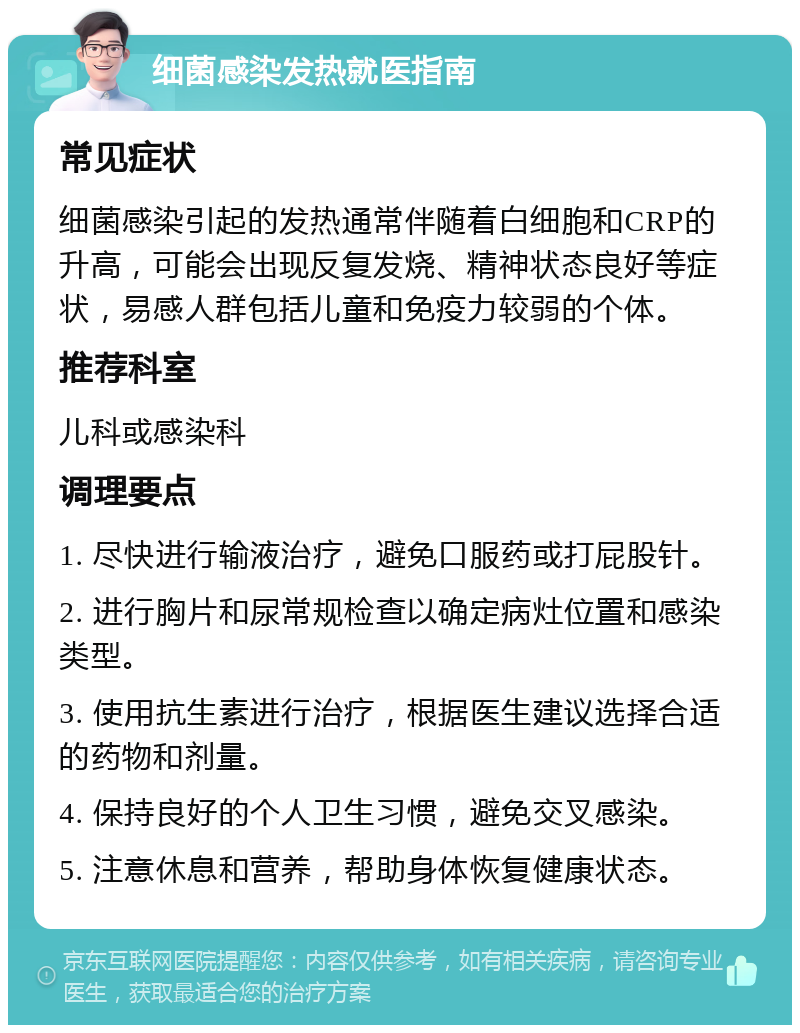 细菌感染发热就医指南 常见症状 细菌感染引起的发热通常伴随着白细胞和CRP的升高，可能会出现反复发烧、精神状态良好等症状，易感人群包括儿童和免疫力较弱的个体。 推荐科室 儿科或感染科 调理要点 1. 尽快进行输液治疗，避免口服药或打屁股针。 2. 进行胸片和尿常规检查以确定病灶位置和感染类型。 3. 使用抗生素进行治疗，根据医生建议选择合适的药物和剂量。 4. 保持良好的个人卫生习惯，避免交叉感染。 5. 注意休息和营养，帮助身体恢复健康状态。