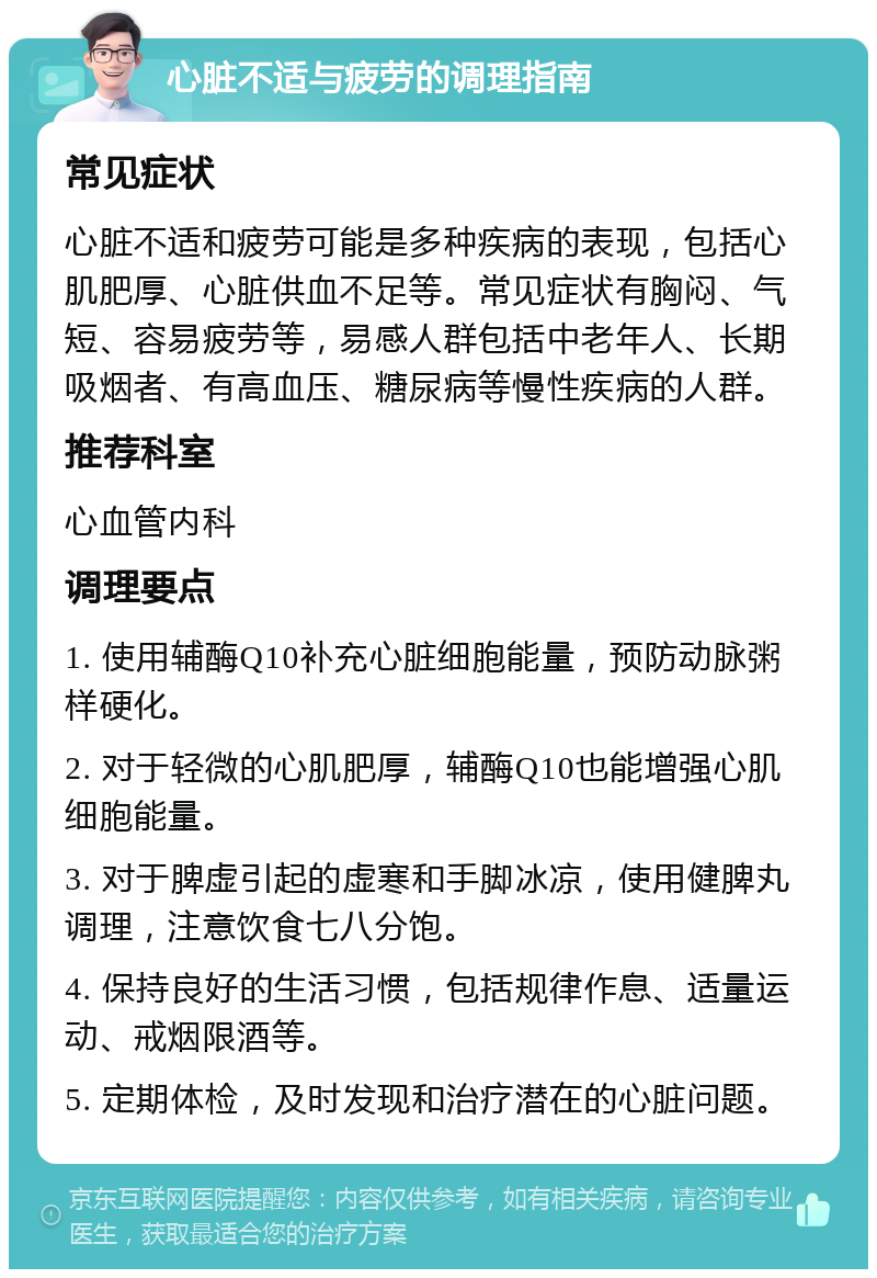 心脏不适与疲劳的调理指南 常见症状 心脏不适和疲劳可能是多种疾病的表现，包括心肌肥厚、心脏供血不足等。常见症状有胸闷、气短、容易疲劳等，易感人群包括中老年人、长期吸烟者、有高血压、糖尿病等慢性疾病的人群。 推荐科室 心血管内科 调理要点 1. 使用辅酶Q10补充心脏细胞能量，预防动脉粥样硬化。 2. 对于轻微的心肌肥厚，辅酶Q10也能增强心肌细胞能量。 3. 对于脾虚引起的虚寒和手脚冰凉，使用健脾丸调理，注意饮食七八分饱。 4. 保持良好的生活习惯，包括规律作息、适量运动、戒烟限酒等。 5. 定期体检，及时发现和治疗潜在的心脏问题。