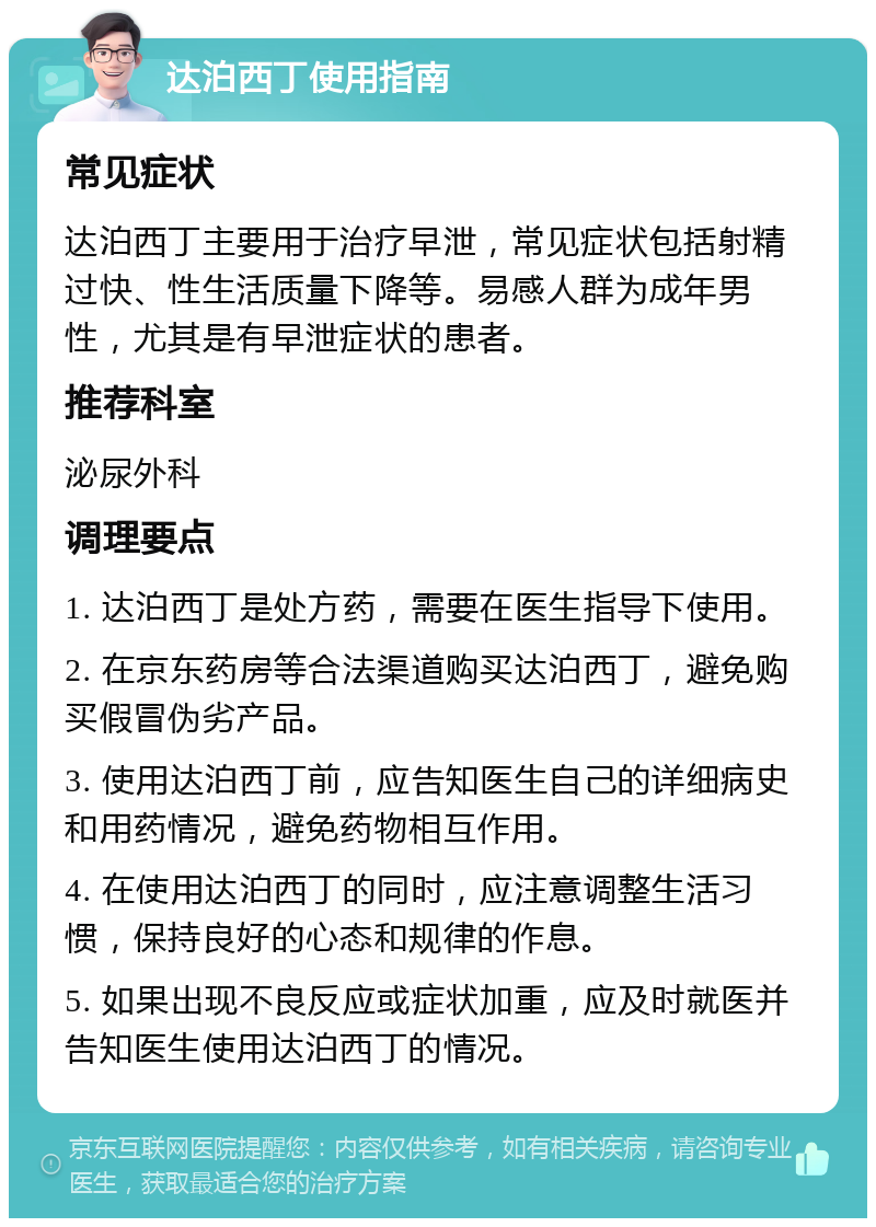 达泊西丁使用指南 常见症状 达泊西丁主要用于治疗早泄，常见症状包括射精过快、性生活质量下降等。易感人群为成年男性，尤其是有早泄症状的患者。 推荐科室 泌尿外科 调理要点 1. 达泊西丁是处方药，需要在医生指导下使用。 2. 在京东药房等合法渠道购买达泊西丁，避免购买假冒伪劣产品。 3. 使用达泊西丁前，应告知医生自己的详细病史和用药情况，避免药物相互作用。 4. 在使用达泊西丁的同时，应注意调整生活习惯，保持良好的心态和规律的作息。 5. 如果出现不良反应或症状加重，应及时就医并告知医生使用达泊西丁的情况。