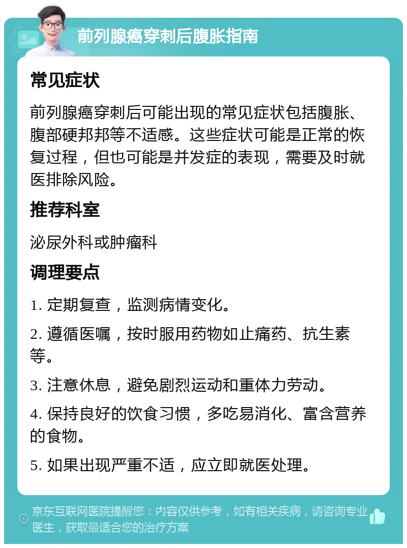 前列腺癌穿刺后腹胀指南 常见症状 前列腺癌穿刺后可能出现的常见症状包括腹胀、腹部硬邦邦等不适感。这些症状可能是正常的恢复过程，但也可能是并发症的表现，需要及时就医排除风险。 推荐科室 泌尿外科或肿瘤科 调理要点 1. 定期复查，监测病情变化。 2. 遵循医嘱，按时服用药物如止痛药、抗生素等。 3. 注意休息，避免剧烈运动和重体力劳动。 4. 保持良好的饮食习惯，多吃易消化、富含营养的食物。 5. 如果出现严重不适，应立即就医处理。