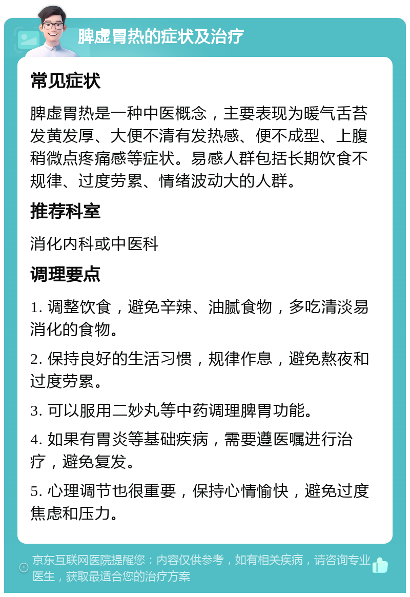 脾虚胃热的症状及治疗 常见症状 脾虚胃热是一种中医概念，主要表现为暖气舌苔发黄发厚、大便不清有发热感、便不成型、上腹稍微点疼痛感等症状。易感人群包括长期饮食不规律、过度劳累、情绪波动大的人群。 推荐科室 消化内科或中医科 调理要点 1. 调整饮食，避免辛辣、油腻食物，多吃清淡易消化的食物。 2. 保持良好的生活习惯，规律作息，避免熬夜和过度劳累。 3. 可以服用二妙丸等中药调理脾胃功能。 4. 如果有胃炎等基础疾病，需要遵医嘱进行治疗，避免复发。 5. 心理调节也很重要，保持心情愉快，避免过度焦虑和压力。