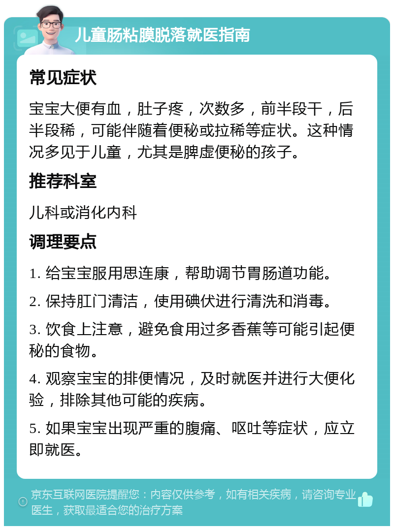 儿童肠粘膜脱落就医指南 常见症状 宝宝大便有血，肚子疼，次数多，前半段干，后半段稀，可能伴随着便秘或拉稀等症状。这种情况多见于儿童，尤其是脾虚便秘的孩子。 推荐科室 儿科或消化内科 调理要点 1. 给宝宝服用思连康，帮助调节胃肠道功能。 2. 保持肛门清洁，使用碘伏进行清洗和消毒。 3. 饮食上注意，避免食用过多香蕉等可能引起便秘的食物。 4. 观察宝宝的排便情况，及时就医并进行大便化验，排除其他可能的疾病。 5. 如果宝宝出现严重的腹痛、呕吐等症状，应立即就医。