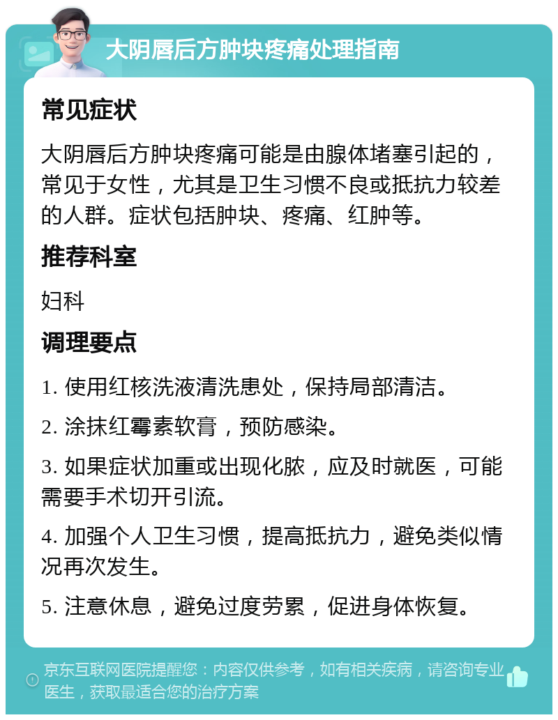 大阴唇后方肿块疼痛处理指南 常见症状 大阴唇后方肿块疼痛可能是由腺体堵塞引起的，常见于女性，尤其是卫生习惯不良或抵抗力较差的人群。症状包括肿块、疼痛、红肿等。 推荐科室 妇科 调理要点 1. 使用红核洗液清洗患处，保持局部清洁。 2. 涂抹红霉素软膏，预防感染。 3. 如果症状加重或出现化脓，应及时就医，可能需要手术切开引流。 4. 加强个人卫生习惯，提高抵抗力，避免类似情况再次发生。 5. 注意休息，避免过度劳累，促进身体恢复。