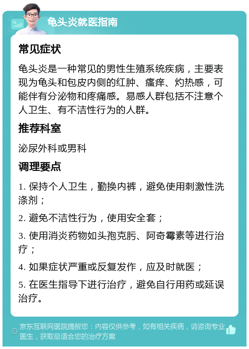 龟头炎就医指南 常见症状 龟头炎是一种常见的男性生殖系统疾病，主要表现为龟头和包皮内侧的红肿、瘙痒、灼热感，可能伴有分泌物和疼痛感。易感人群包括不注意个人卫生、有不洁性行为的人群。 推荐科室 泌尿外科或男科 调理要点 1. 保持个人卫生，勤换内裤，避免使用刺激性洗涤剂； 2. 避免不洁性行为，使用安全套； 3. 使用消炎药物如头孢克肟、阿奇霉素等进行治疗； 4. 如果症状严重或反复发作，应及时就医； 5. 在医生指导下进行治疗，避免自行用药或延误治疗。