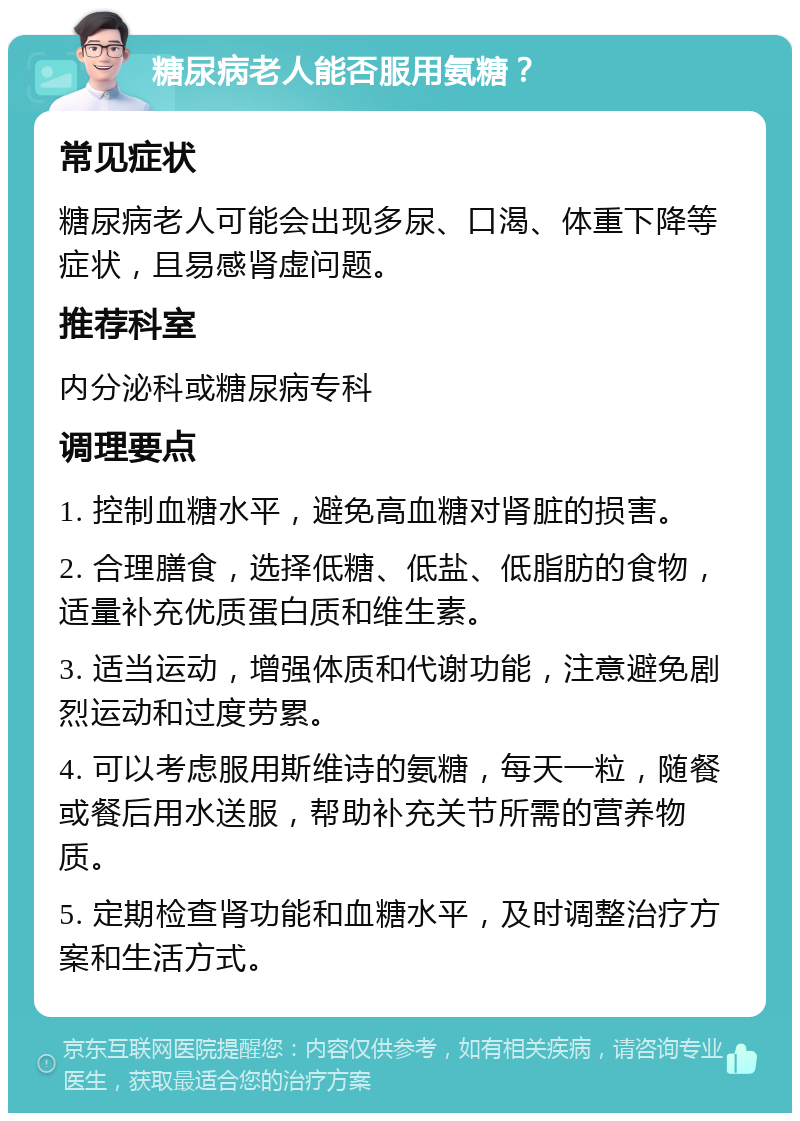 糖尿病老人能否服用氨糖？ 常见症状 糖尿病老人可能会出现多尿、口渴、体重下降等症状，且易感肾虚问题。 推荐科室 内分泌科或糖尿病专科 调理要点 1. 控制血糖水平，避免高血糖对肾脏的损害。 2. 合理膳食，选择低糖、低盐、低脂肪的食物，适量补充优质蛋白质和维生素。 3. 适当运动，增强体质和代谢功能，注意避免剧烈运动和过度劳累。 4. 可以考虑服用斯维诗的氨糖，每天一粒，随餐或餐后用水送服，帮助补充关节所需的营养物质。 5. 定期检查肾功能和血糖水平，及时调整治疗方案和生活方式。