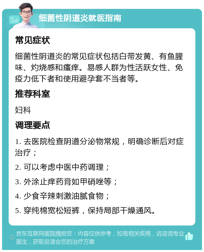 细菌性阴道炎就医指南 常见症状 细菌性阴道炎的常见症状包括白带发黄、有鱼腥味、灼烧感和瘙痒。易感人群为性活跃女性、免疫力低下者和使用避孕套不当者等。 推荐科室 妇科 调理要点 1. 去医院检查阴道分泌物常规，明确诊断后对症治疗； 2. 可以考虑中医中药调理； 3. 外涂止痒药膏如甲硝唑等； 4. 少食辛辣刺激油腻食物； 5. 穿纯棉宽松短裤，保持局部干燥通风。