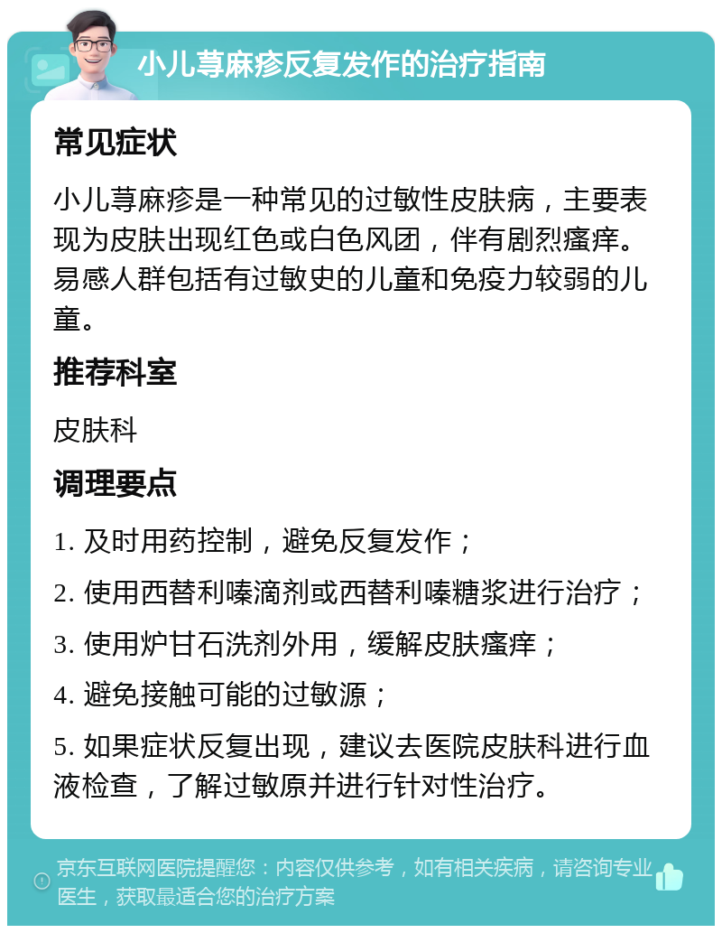 小儿荨麻疹反复发作的治疗指南 常见症状 小儿荨麻疹是一种常见的过敏性皮肤病，主要表现为皮肤出现红色或白色风团，伴有剧烈瘙痒。易感人群包括有过敏史的儿童和免疫力较弱的儿童。 推荐科室 皮肤科 调理要点 1. 及时用药控制，避免反复发作； 2. 使用西替利嗪滴剂或西替利嗪糖浆进行治疗； 3. 使用炉甘石洗剂外用，缓解皮肤瘙痒； 4. 避免接触可能的过敏源； 5. 如果症状反复出现，建议去医院皮肤科进行血液检查，了解过敏原并进行针对性治疗。