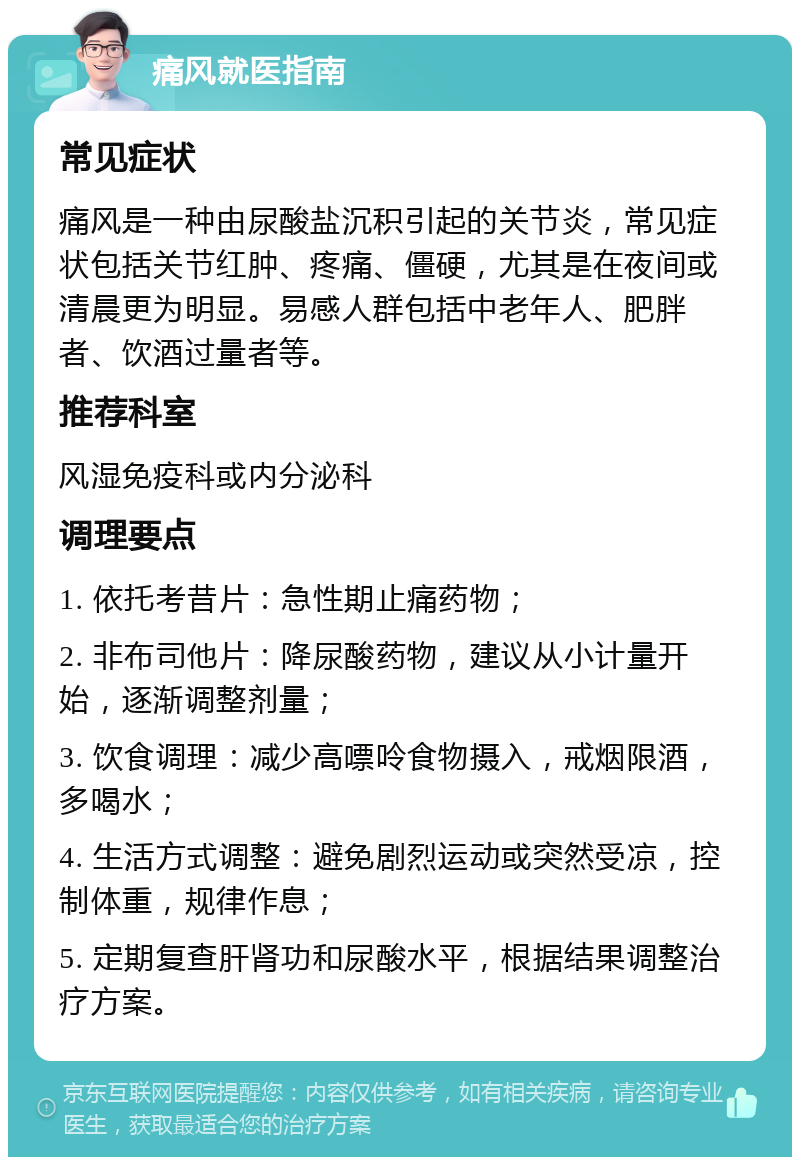 痛风就医指南 常见症状 痛风是一种由尿酸盐沉积引起的关节炎，常见症状包括关节红肿、疼痛、僵硬，尤其是在夜间或清晨更为明显。易感人群包括中老年人、肥胖者、饮酒过量者等。 推荐科室 风湿免疫科或内分泌科 调理要点 1. 依托考昔片：急性期止痛药物； 2. 非布司他片：降尿酸药物，建议从小计量开始，逐渐调整剂量； 3. 饮食调理：减少高嘌呤食物摄入，戒烟限酒，多喝水； 4. 生活方式调整：避免剧烈运动或突然受凉，控制体重，规律作息； 5. 定期复查肝肾功和尿酸水平，根据结果调整治疗方案。