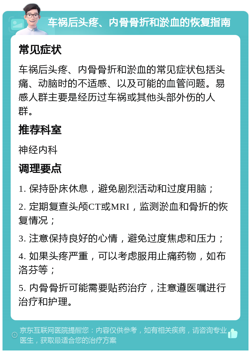 车祸后头疼、内骨骨折和淤血的恢复指南 常见症状 车祸后头疼、内骨骨折和淤血的常见症状包括头痛、动脑时的不适感、以及可能的血管问题。易感人群主要是经历过车祸或其他头部外伤的人群。 推荐科室 神经内科 调理要点 1. 保持卧床休息，避免剧烈活动和过度用脑； 2. 定期复查头颅CT或MRI，监测淤血和骨折的恢复情况； 3. 注意保持良好的心情，避免过度焦虑和压力； 4. 如果头疼严重，可以考虑服用止痛药物，如布洛芬等； 5. 内骨骨折可能需要贴药治疗，注意遵医嘱进行治疗和护理。