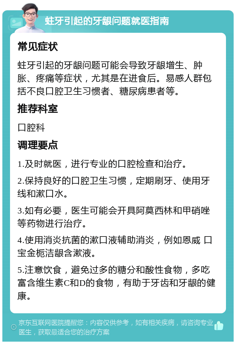 蛀牙引起的牙龈问题就医指南 常见症状 蛀牙引起的牙龈问题可能会导致牙龈增生、肿胀、疼痛等症状，尤其是在进食后。易感人群包括不良口腔卫生习惯者、糖尿病患者等。 推荐科室 口腔科 调理要点 1.及时就医，进行专业的口腔检查和治疗。 2.保持良好的口腔卫生习惯，定期刷牙、使用牙线和漱口水。 3.如有必要，医生可能会开具阿莫西林和甲硝唑等药物进行治疗。 4.使用消炎抗菌的漱口液辅助消炎，例如恩威 口宝金栀洁龈含漱液。 5.注意饮食，避免过多的糖分和酸性食物，多吃富含维生素C和D的食物，有助于牙齿和牙龈的健康。