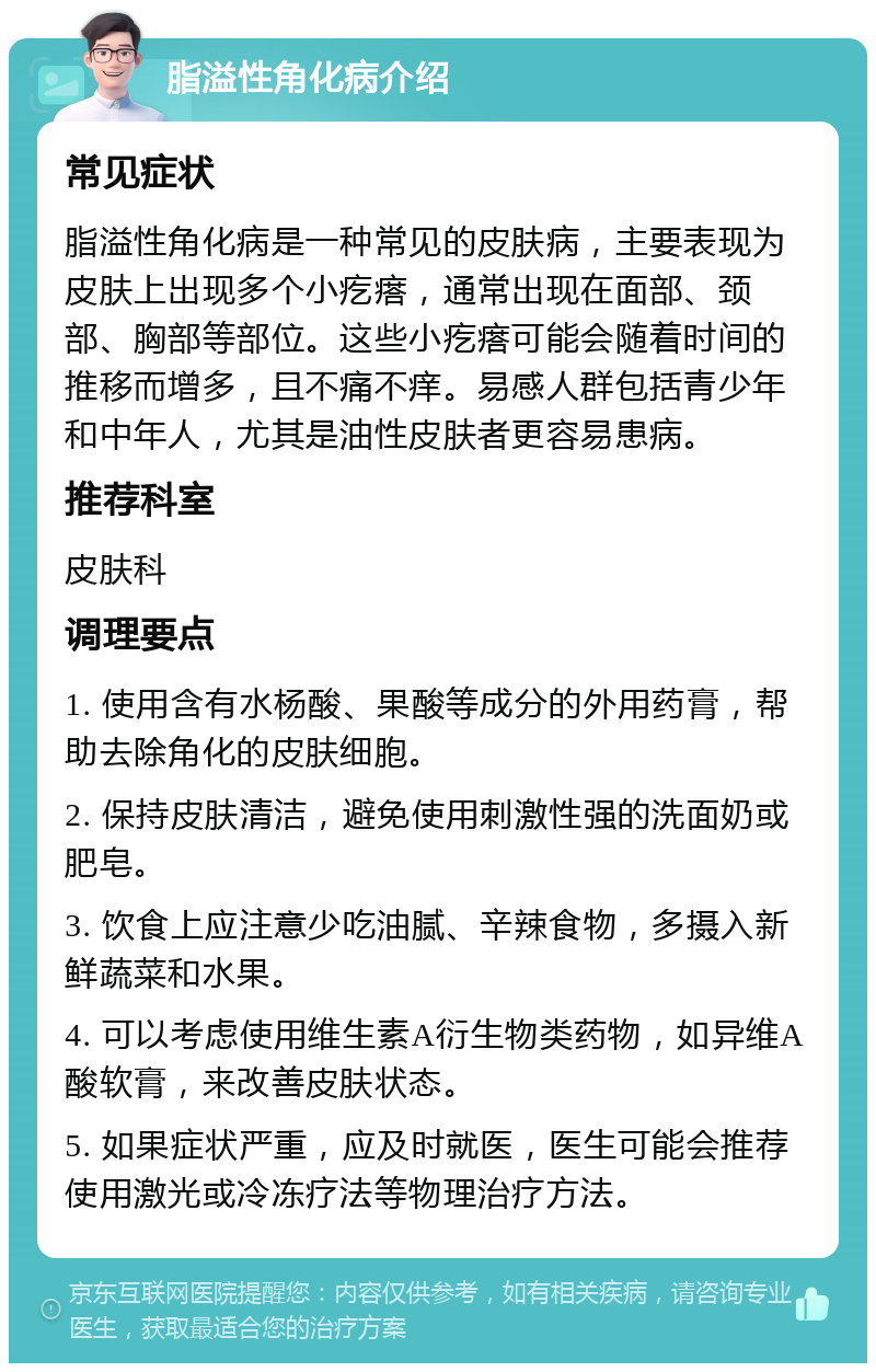 脂溢性角化病介绍 常见症状 脂溢性角化病是一种常见的皮肤病，主要表现为皮肤上出现多个小疙瘩，通常出现在面部、颈部、胸部等部位。这些小疙瘩可能会随着时间的推移而增多，且不痛不痒。易感人群包括青少年和中年人，尤其是油性皮肤者更容易患病。 推荐科室 皮肤科 调理要点 1. 使用含有水杨酸、果酸等成分的外用药膏，帮助去除角化的皮肤细胞。 2. 保持皮肤清洁，避免使用刺激性强的洗面奶或肥皂。 3. 饮食上应注意少吃油腻、辛辣食物，多摄入新鲜蔬菜和水果。 4. 可以考虑使用维生素A衍生物类药物，如异维A酸软膏，来改善皮肤状态。 5. 如果症状严重，应及时就医，医生可能会推荐使用激光或冷冻疗法等物理治疗方法。