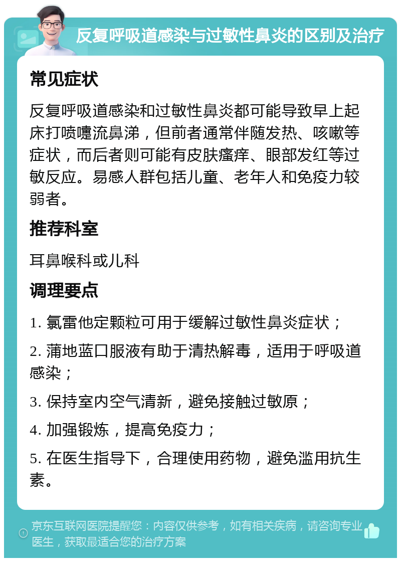 反复呼吸道感染与过敏性鼻炎的区别及治疗 常见症状 反复呼吸道感染和过敏性鼻炎都可能导致早上起床打喷嚏流鼻涕，但前者通常伴随发热、咳嗽等症状，而后者则可能有皮肤瘙痒、眼部发红等过敏反应。易感人群包括儿童、老年人和免疫力较弱者。 推荐科室 耳鼻喉科或儿科 调理要点 1. 氯雷他定颗粒可用于缓解过敏性鼻炎症状； 2. 蒲地蓝口服液有助于清热解毒，适用于呼吸道感染； 3. 保持室内空气清新，避免接触过敏原； 4. 加强锻炼，提高免疫力； 5. 在医生指导下，合理使用药物，避免滥用抗生素。