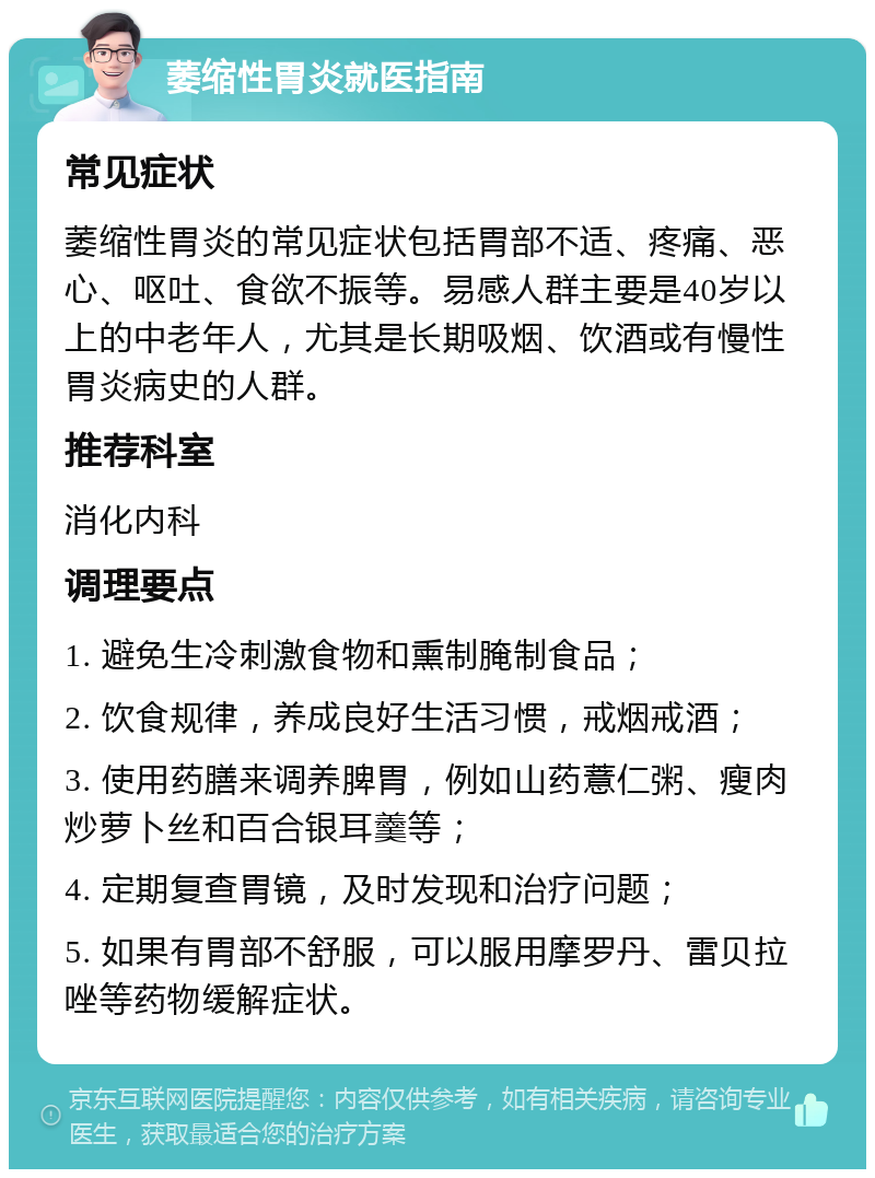 萎缩性胃炎就医指南 常见症状 萎缩性胃炎的常见症状包括胃部不适、疼痛、恶心、呕吐、食欲不振等。易感人群主要是40岁以上的中老年人，尤其是长期吸烟、饮酒或有慢性胃炎病史的人群。 推荐科室 消化内科 调理要点 1. 避免生冷刺激食物和熏制腌制食品； 2. 饮食规律，养成良好生活习惯，戒烟戒酒； 3. 使用药膳来调养脾胃，例如山药薏仁粥、瘦肉炒萝卜丝和百合银耳羹等； 4. 定期复查胃镜，及时发现和治疗问题； 5. 如果有胃部不舒服，可以服用摩罗丹、雷贝拉唑等药物缓解症状。