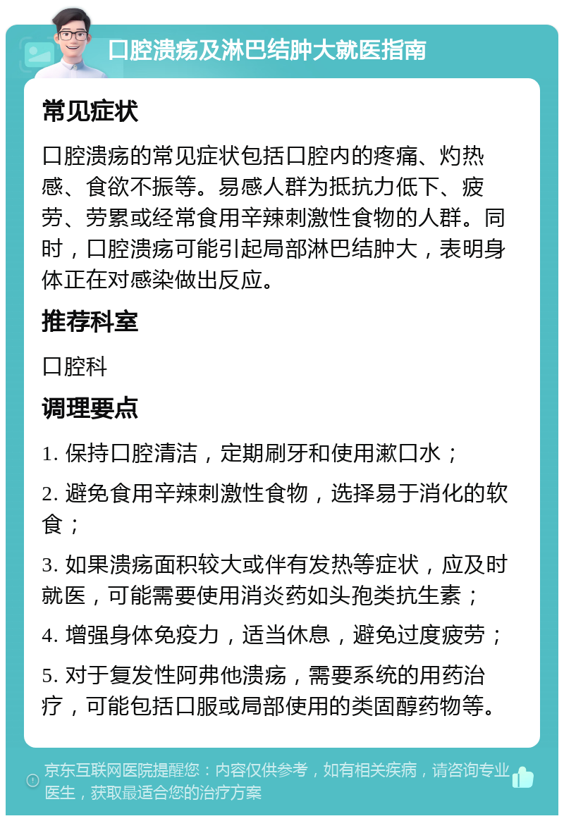 口腔溃疡及淋巴结肿大就医指南 常见症状 口腔溃疡的常见症状包括口腔内的疼痛、灼热感、食欲不振等。易感人群为抵抗力低下、疲劳、劳累或经常食用辛辣刺激性食物的人群。同时，口腔溃疡可能引起局部淋巴结肿大，表明身体正在对感染做出反应。 推荐科室 口腔科 调理要点 1. 保持口腔清洁，定期刷牙和使用漱口水； 2. 避免食用辛辣刺激性食物，选择易于消化的软食； 3. 如果溃疡面积较大或伴有发热等症状，应及时就医，可能需要使用消炎药如头孢类抗生素； 4. 增强身体免疫力，适当休息，避免过度疲劳； 5. 对于复发性阿弗他溃疡，需要系统的用药治疗，可能包括口服或局部使用的类固醇药物等。