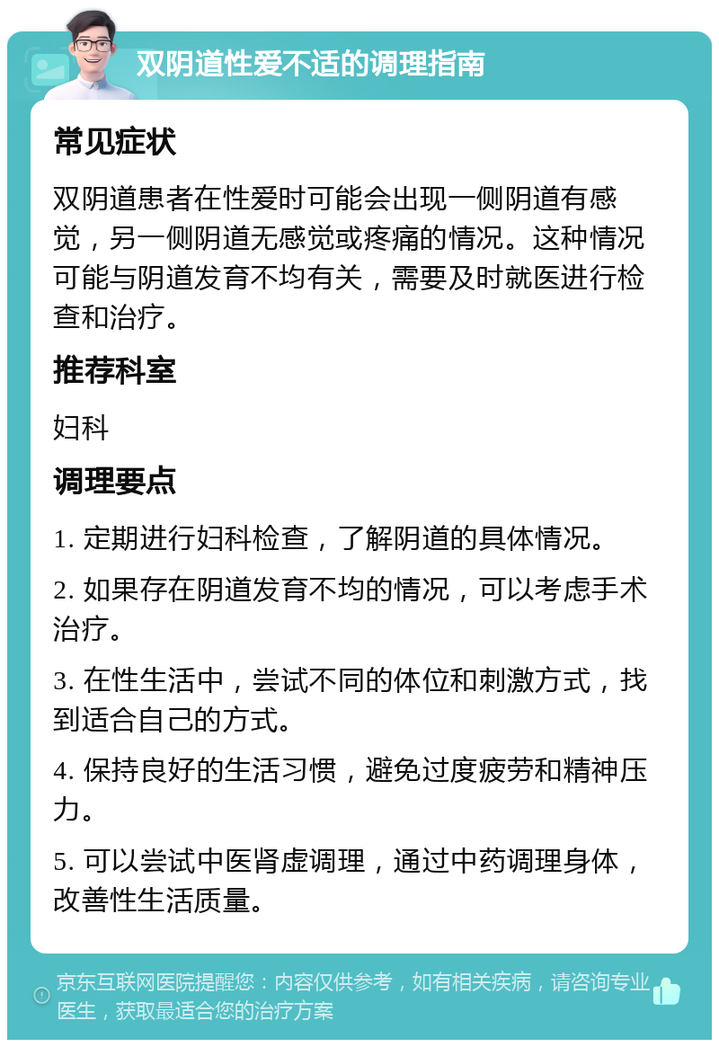 双阴道性爱不适的调理指南 常见症状 双阴道患者在性爱时可能会出现一侧阴道有感觉，另一侧阴道无感觉或疼痛的情况。这种情况可能与阴道发育不均有关，需要及时就医进行检查和治疗。 推荐科室 妇科 调理要点 1. 定期进行妇科检查，了解阴道的具体情况。 2. 如果存在阴道发育不均的情况，可以考虑手术治疗。 3. 在性生活中，尝试不同的体位和刺激方式，找到适合自己的方式。 4. 保持良好的生活习惯，避免过度疲劳和精神压力。 5. 可以尝试中医肾虚调理，通过中药调理身体，改善性生活质量。