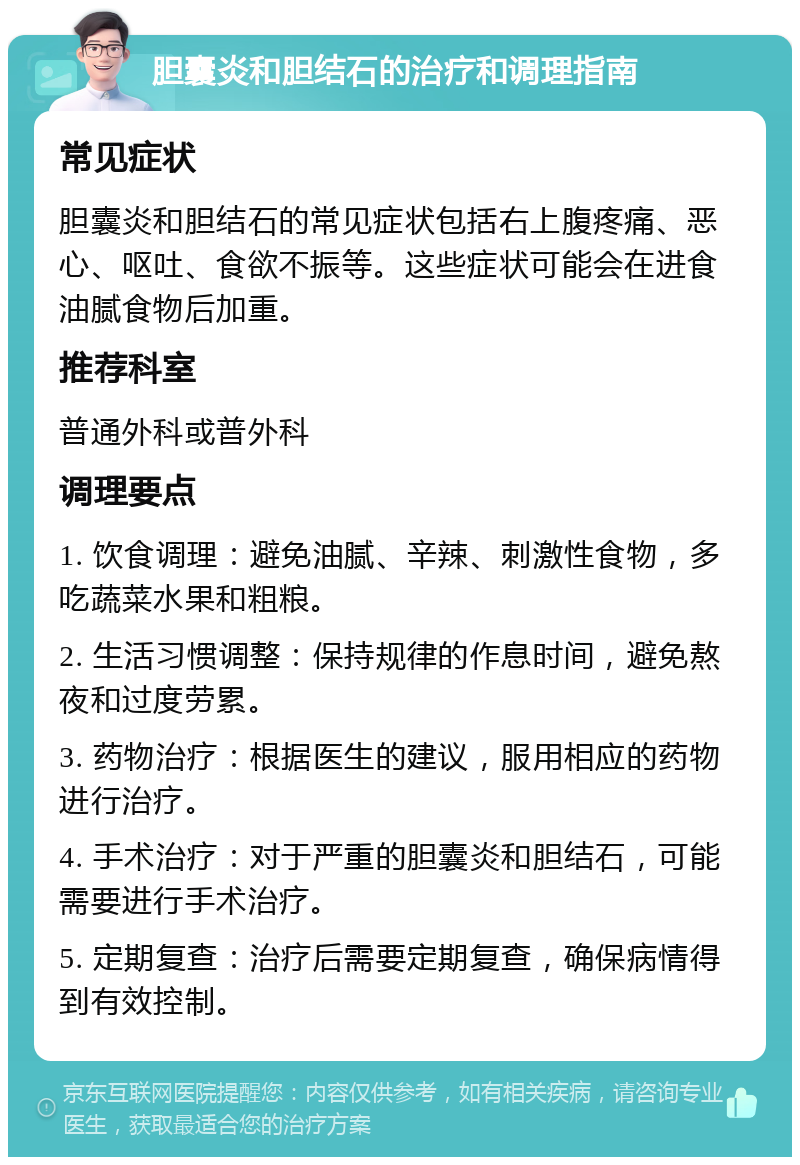 胆囊炎和胆结石的治疗和调理指南 常见症状 胆囊炎和胆结石的常见症状包括右上腹疼痛、恶心、呕吐、食欲不振等。这些症状可能会在进食油腻食物后加重。 推荐科室 普通外科或普外科 调理要点 1. 饮食调理：避免油腻、辛辣、刺激性食物，多吃蔬菜水果和粗粮。 2. 生活习惯调整：保持规律的作息时间，避免熬夜和过度劳累。 3. 药物治疗：根据医生的建议，服用相应的药物进行治疗。 4. 手术治疗：对于严重的胆囊炎和胆结石，可能需要进行手术治疗。 5. 定期复查：治疗后需要定期复查，确保病情得到有效控制。