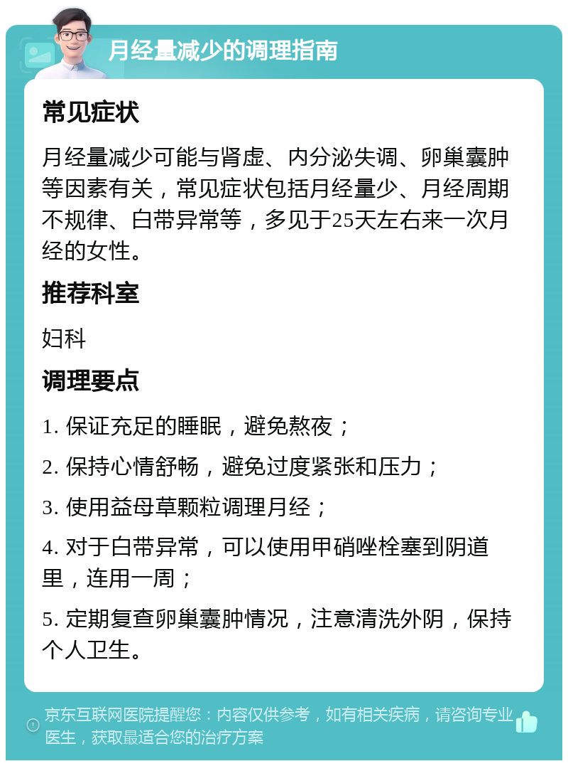 月经量减少的调理指南 常见症状 月经量减少可能与肾虚、内分泌失调、卵巢囊肿等因素有关，常见症状包括月经量少、月经周期不规律、白带异常等，多见于25天左右来一次月经的女性。 推荐科室 妇科 调理要点 1. 保证充足的睡眠，避免熬夜； 2. 保持心情舒畅，避免过度紧张和压力； 3. 使用益母草颗粒调理月经； 4. 对于白带异常，可以使用甲硝唑栓塞到阴道里，连用一周； 5. 定期复查卵巢囊肿情况，注意清洗外阴，保持个人卫生。