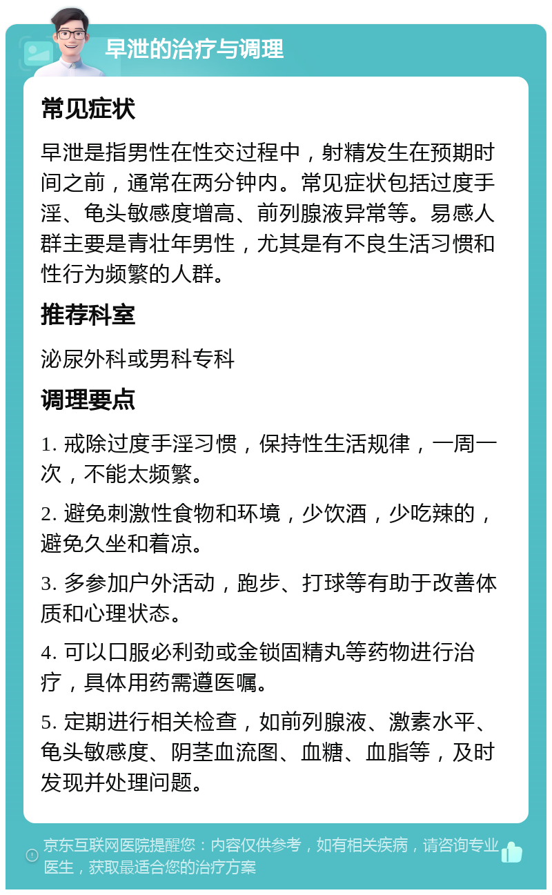 早泄的治疗与调理 常见症状 早泄是指男性在性交过程中，射精发生在预期时间之前，通常在两分钟内。常见症状包括过度手淫、龟头敏感度增高、前列腺液异常等。易感人群主要是青壮年男性，尤其是有不良生活习惯和性行为频繁的人群。 推荐科室 泌尿外科或男科专科 调理要点 1. 戒除过度手淫习惯，保持性生活规律，一周一次，不能太频繁。 2. 避免刺激性食物和环境，少饮酒，少吃辣的，避免久坐和着凉。 3. 多参加户外活动，跑步、打球等有助于改善体质和心理状态。 4. 可以口服必利劲或金锁固精丸等药物进行治疗，具体用药需遵医嘱。 5. 定期进行相关检查，如前列腺液、激素水平、龟头敏感度、阴茎血流图、血糖、血脂等，及时发现并处理问题。