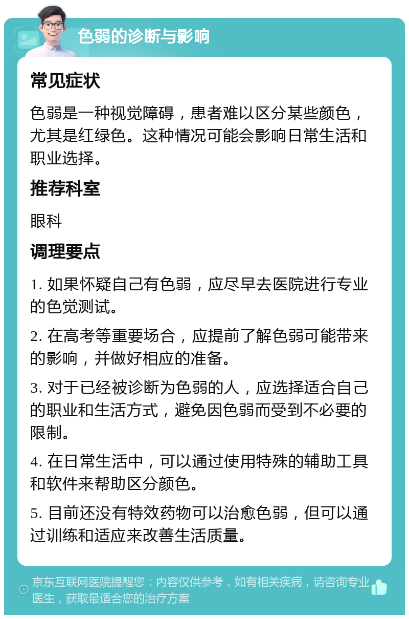 色弱的诊断与影响 常见症状 色弱是一种视觉障碍，患者难以区分某些颜色，尤其是红绿色。这种情况可能会影响日常生活和职业选择。 推荐科室 眼科 调理要点 1. 如果怀疑自己有色弱，应尽早去医院进行专业的色觉测试。 2. 在高考等重要场合，应提前了解色弱可能带来的影响，并做好相应的准备。 3. 对于已经被诊断为色弱的人，应选择适合自己的职业和生活方式，避免因色弱而受到不必要的限制。 4. 在日常生活中，可以通过使用特殊的辅助工具和软件来帮助区分颜色。 5. 目前还没有特效药物可以治愈色弱，但可以通过训练和适应来改善生活质量。