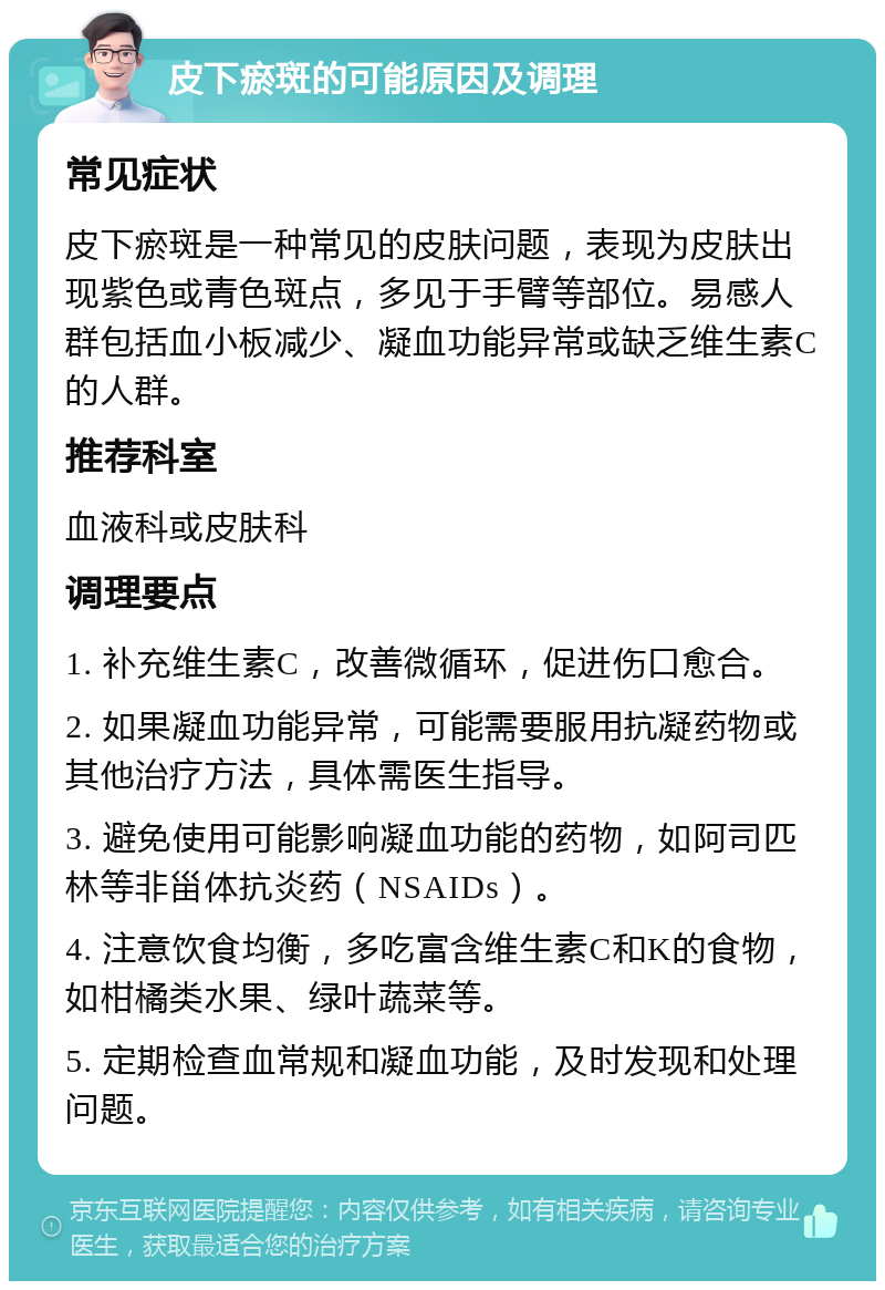 皮下瘀斑的可能原因及调理 常见症状 皮下瘀斑是一种常见的皮肤问题，表现为皮肤出现紫色或青色斑点，多见于手臂等部位。易感人群包括血小板减少、凝血功能异常或缺乏维生素C的人群。 推荐科室 血液科或皮肤科 调理要点 1. 补充维生素C，改善微循环，促进伤口愈合。 2. 如果凝血功能异常，可能需要服用抗凝药物或其他治疗方法，具体需医生指导。 3. 避免使用可能影响凝血功能的药物，如阿司匹林等非甾体抗炎药（NSAIDs）。 4. 注意饮食均衡，多吃富含维生素C和K的食物，如柑橘类水果、绿叶蔬菜等。 5. 定期检查血常规和凝血功能，及时发现和处理问题。