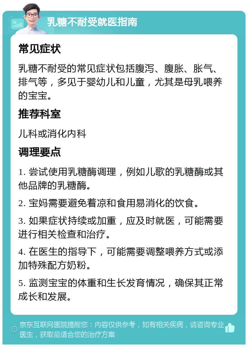 乳糖不耐受就医指南 常见症状 乳糖不耐受的常见症状包括腹泻、腹胀、胀气、排气等，多见于婴幼儿和儿童，尤其是母乳喂养的宝宝。 推荐科室 儿科或消化内科 调理要点 1. 尝试使用乳糖酶调理，例如儿歌的乳糖酶或其他品牌的乳糖酶。 2. 宝妈需要避免着凉和食用易消化的饮食。 3. 如果症状持续或加重，应及时就医，可能需要进行相关检查和治疗。 4. 在医生的指导下，可能需要调整喂养方式或添加特殊配方奶粉。 5. 监测宝宝的体重和生长发育情况，确保其正常成长和发展。